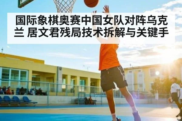 国际象棋奥赛中国女队对阵乌克兰 居文君残局技术拆解与关键手