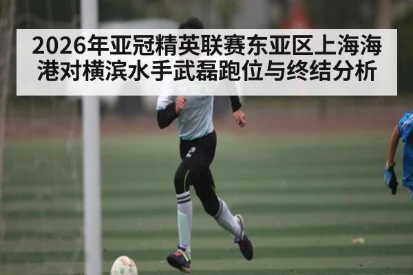 2026年亚冠精英联赛东亚区上海海港对横滨水手武磊跑位与终结分析
